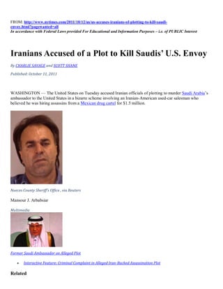 FROM: http://www.nytimes.com/2011/10/12/us/us-accuses-iranians-of-plotting-to-kill-saudi-
envoy.html?pagewanted=all
In accordance with Federal Laws provided For Educational and Information Purposes – i.e. of PUBLIC Interest




Iranians Accused of a Plot to Kill Saudis’ U.S. Envoy
By CHARLIE SAVAGE and SCOTT SHANE

Published: October 11, 2011



WASHINGTON — The United States on Tuesday accused Iranian officials of plotting to murder Saudi Arabia’s
ambassador to the United States in a bizarre scheme involving an Iranian-American used-car salesman who
believed he was hiring assassins from a Mexican drug cartel for $1.5 million.




Nueces County Sheriff's Office , via Reuters

Mansour J. Arbabsiar

Multimedia




Former Saudi Ambassador on Alleged Plot

       Interactive Feature: Criminal Complaint in Alleged Iran-Backed Assassination Plot

Related
 