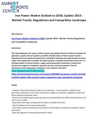 Iran Power Market Outlook to 2030, Update 2016 -
Market Trends, Regulations and Competitive Landscape
Description:
Iran Power Market Outlook to 2030, Update 2016 - Market Trends, Regulations
and Competitive Landscape
Summary
This report elaborates Iran's power market structure and provides historical and forecast numbers for
generation, capacity and consumption up to 2030. Detailed analysis of the Iran power market’ s
regulatory structure, import and export trends, competitive landscape, and power projects at various
stages of the supply chain is provided. The report also gives a snapshot of the power sector in Iran on
broad parameters of macroeconomics, supply security, generation infrastructure, transmission
infrastructure, degree of competition, regulatory scenario, and future potential. Financial
performance of the leading power companies is also analyzed in the report.
View complete report With TOC @:
https://marketreportscenter.com/reports/302660/iran-power-market-outlook-
to-2030-update-2016-market-trends-regulations-and-competitive-landscape
Scope
- Snapshot of the country’ s power sector across parameters - macro economics, supply security,
generation infrastructure, transmission infrastructure, degree of competition, regulatory scenario and
future potential of the power sector.
- Statistics for installed capacity, power generation and consumption from 2000 to 2015, forecast for the
next 15 years to 2030.
- Break-up by technology, including thermal, hydro, renewable and nuclear
- Data on leading current and upcoming projects.
- Information on grid interconnectivity, transmission and distribution infrastructure and power exports
and imports.
- Policy and regulatory framework governing the market.
 
