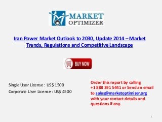 Iran Power Market Outlook to 2030, Update 2014 – Market 
Trends, Regulations and Competitive Landscape 
Single User License : US$ 1500 
Corporate User License : US$ 4500 
Order this report by calling 
+1 888 391 5441 or Send an email 
to sales@marketoptimizer.org 
with your contact details and 
questions if any. 
1 
 