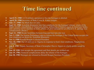 Time line continued April 25, 1980  A US military operation to free the hostages is aborted.  April 28, 1980  Secretary of State Cyrus R. Vance resigns.  July 27, 1980  The Shah dies in Cairo.  Sept 12, 1980  Ayatollah Khomeini lists four conditions for the hostages' release: return of the Shah's wealth, cancellation of American claims, unfreezing of Iranian assets in American banks, and a promise not to interfere in Iran's affairs. (A prior demand for an official U.S. apology was conspicuously absent.)  Sept 22, 1980  Border hostilities between Iraq and Iran turn into war.  Nov 2, 1980  The Iranian Parliament votes to release the hostages if the United States accepts the four conditions set down by Ayatollah Khomeini.  Nov 4, 1980  Ronald Reagan is elected President.  Nov 10, 1980  The US delivers to Algeria its response to Iran's four conditions. Negotiations continue.  Jan 8, 1981  Deputy Secretary of State Christopher flies to Algiers to clarify points raised by Iran.  Jan 18, 1981  Iran accepts the agreement and final details are worked out.  Jan 19, 1981  Financial complications delay the release of the hostages.  Jan 20, 1981  Hostages are released as Ronald Reagan becomes President 