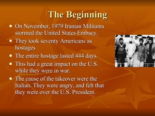The Beginning On November, 1979 Iranian Militants stormed the United States Embacy. They took seventy Americans as hostages The entire hostage lasted 444 days.  This had a great impact on the U.S. while they were in war. The cause of the takeover were the Italian. They were angry, and felt that they were over the U.S. President. 