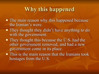 Why this happened The main reason why this happened because the Iranian’s were. They thought they didn’t have anything to do with the government. They thought this because the U.S. had the other government removed, and had a new government come in its place. This is the main reason that the Iranians took hostages from the U.S. 