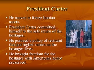President Carter He moved to freeze Iranian assets. President Carter committed himself to the safe return of the hostages. He pursued a policy of restraint that put higher values on the hostages lives. He brought freedom for the hostages with Americans honor preserved. 