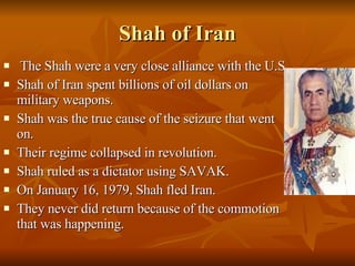 Shah of Iran The Shah were a very close alliance with the U.S. Shah of Iran spent billions of oil dollars on military weapons. Shah was the true cause of the seizure that went on. Their regime collapsed in revolution. Shah ruled as a dictator using SAVAK. On January 16, 1979, Shah fled Iran. They never did return because of the commotion that was happening. 