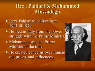 Reza Pahlari & Mohammed Mossadegh Reza Pahlari ruled Iran from 1941 t0 1979. He fled to Italy from the power struggle with the Prime Minister. Mohammed was the Prime Minister at the time. He created concerns over Iranian oil, prices, and influences. 