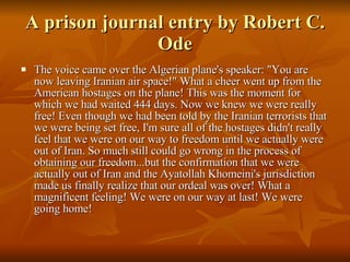 A prison journal entry by Robert C. Ode The voice came over the Algerian plane's speaker: "You are now leaving Iranian air space!" What a cheer went up from the American hostages on the plane! This was the moment for which we had waited 444 days. Now we knew we were really free! Even though we had been told by the Iranian terrorists that we were being set free, I'm sure all of the hostages didn't really feel that we were on our way to freedom until we actually were out of Iran. So much still could go wrong in the process of obtaining our freedom...but the confirmation that we were actually out of Iran and the Ayatollah Khomeini's jurisdiction made us finally realize that our ordeal was over! What a magnificent feeling! We were on our way at last! We were going home!  