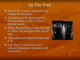 In The End Iran and U.S had a negotiation to release the hostages. The deal was for them to get 8 billion dollars worth of frozen Iranian assets. When Ronald Regan took the oath of office, the hostages flew out of Iran. This crisis still affects Iranian and U.S Iran and U.S still don’t have official diplomatic relations with each other. 