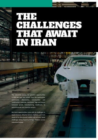 14 | www.solidiance.com
The
Challenges
That Await
in Iran
The industries posing the greatest opportunities
in Iran are vast and varied; from the automotive,
automotive aftermarket, construction and
construction materials, machinery, high-end luxury
consumer goods, manufacturing, healthcare, to
petrochemicals and chemical sectors.
But Iran’s opportunities come with its challenges in
equal measure. Only the fastest, brightest, and most
aware of on-the-ground realities will succeed. Some
challenges being faced by foreign investors across
industries include:
 