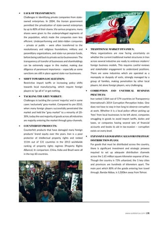 www.solidiance.com | 15
•	 Lack of transparency:
Challenges in identifying private companies from state-
owned enterprises. In 2004, the Iranian government
permitted the privatization of state-owned enterprises
by up to 80% of their shares. Via various programs, many
shares were given to the underprivileged segments of
the population, which made the companies even less
efficient. Underperforming and debt-ridden companies
– private or public – were often transferred to the
revolutionary and religious foundations, military and
paramilitary organizations, and state-run pension funds,
beforebeingsoldbacktoprivatesectorbusinessmen.The
transparency of transfer of businesses and shareholdings
can be extremely vague in this market, making due
diligence of paramount importance – especially as some
sanctions are still in place against state-run businesses.
•	 Shift towards localization:
Restrictive import tariffs or increasing policy shifts
towards local manufacturing, which require foreign
players to “go all in” or get nothing.
•	 Tackling the Grey Market:
Challenges in tackling the current ‘majority’ and in some
cases ‘exclusively’ grey-market. Compared to pre-2010,
when many foreign players successfully penetrated the
market and held the “grey market” to a minority of 20-
30%, todaythevast majorityofgoods across all industries
are majority entering the market through grey-channels.
•	 Counterfeit products:
Counterfeit products that have damaged many foreign
products’ brand equity over the years. Iran is a poor
protector of intellectual property rights and ranked
111th out of 131 countries in the 2013 worldwide
ranking of property rights regimes (Property Rights
Alliance). In comparison, China, India and Brazil were all
in the top 60 countries.
•	 Traditional market dynamics:
Many organizations are now facing uncertainty on
whether the current traditional market structures in Iran
across several industries are ready to embrace modern/
foreign business models. This requires careful reviews
and stakeholder engagement to understand positions.
There are some industries which are operated as a
monopoly or duopoly of sorts, strongly managed by a
group of families, making penetration by other local
players, let alone foreign players, very challenging.
•	 Corruption and unethical business
practices:
Iran ranked 136th out of 174 countries on Transparency
International’s 2014 Corruption Perception Index. One
does not have to stay in Iran long to observe corruption
at work. Whether it is a local police officer picking up
‘fees’ from local businesses to be left alone, companies
smuggling in goods to avoid import tariffs, duties and
taxes, or companies having several sets of financial
accounts and books to aid in tax-evasion – corruption
exists on every level.
•	 Expansive geography calls for strategic
distribution plans:
For goods that must be distributed across the country,
there is significant investment and strategic prowess
required to set up adequate distribution channels
across the 1.65 million square kilometer expanse of Iran.
Though the country is 73% urbanized, the 5 key cities
and provinces are hundreds of kilometers apart. The
main port which 80% of the goods entering Iran travel
through, Bandar Abbas, is 1,500km away from Tehran.
 