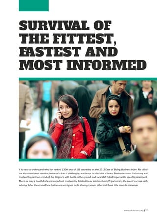 www.solidiance.com | 17
Survival of
the Fittest,
Fastest and
Most Informed
It is easy to understand why Iran ranked 130th out of 189 countries on the 2015 Ease of Doing Business Index. For all of
the aforementioned reasons, business in Iran is challenging, and is not for the faint of heart. Businesses must find strong and
trustworthy partners, conduct due diligence with boots on the ground, and local staff. Most importantly, speed is paramount.
There are only a handful of experienced and trustworthy distribution or joint venture (JV) partners in the country across each
industry. After these small few businesses are signed on to a foreign player, others will have little room to maneuver.
 