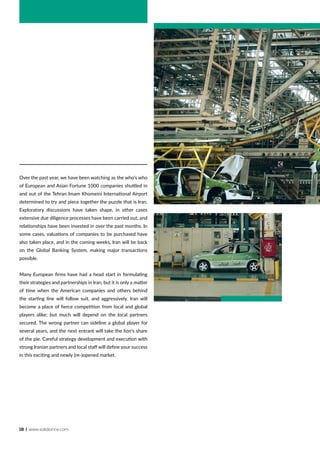 18 | www.solidiance.com
Over the past year, we have been watching as the who’s who
of European and Asian Fortune 1000 companies shuttled in
and out of the Tehran Imam Khomeini International Airport
determined to try and piece together the puzzle that is Iran.
Exploratory discussions have taken shape, in other cases
extensive due diligence processes have been carried out, and
relationships have been invested in over the past months. In
some cases, valuations of companies to be purchased have
also taken place, and in the coming weeks, Iran will be back
on the Global Banking System, making major transactions
possible.
Many European firms have had a head start in formulating
their strategies and partnerships in Iran, but it is only a matter
of time when the American companies and others behind
the starting line will follow suit, and aggressively. Iran will
become a place of fierce competition from local and global
players alike; but much will depend on the local partners
secured. The wrong partner can sideline a global player for
several years, and the next entrant will take the lion’s share
of the pie. Careful strategy development and execution with
strong Iranian partners and local staff will define your success
in this exciting and newly (re-)opened market.
 