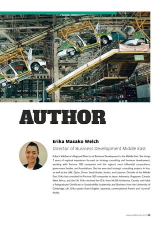 www.solidiance.com | 19
Erika Masako Welch
Director of Business Development Middle East
Erika is Solidiance’s Regional Director of Business Development in the Middle East. She brings
7 years of regional experience focused on strategy consulting and business development,
working with Fortune 500 companies and the region’s most influential corporations,
government bodies, and foundations. She has executed strategic consulting projects in Iran,
as well as the UAE, Qatar, Oman, Saudi Arabia, Jordan, and Lebanon. Outside of the Middle
East, Erika has consulted for Fortune 500 companies in Japan, Indonesia, Singapore, Canada,
West Africa, and the UK. Erika received her B.Sc from McGill University, Canada and holds
a Postgraduate Certificate in Sustainability Leadership and Business from the University of
Cambridge, UK. Erika speaks fluent English, Japanese, conversational French and “survival”
Arabic.
AUTHOR
 
