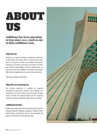 20 | www.solidiance.com
ABOUT
US
WhatWe Do
Soldiance is a corporate strategy consulting firm with focus
on Asia Pacific. We advise CEOs on make-or-break deals,
define new business models and accelerate Asia growth.
Through our 10 offices across Asia, we provide our clients
with a better understanding of intrinsic regional issues. To
learn more about how Solidiance has helped many Fortune
500 & Asian Conglomerates to succeed in Asia, please visit:
http://www.solidiance.com/clients.
WhatWeAre Focusing On
Our industry experience is centered on industrial
development, construction materials, green buildings, and
urbanization. Our Asian market entry and growth strategy
services provide the required insights and the necessary
roadmap to capture a profitable market share in the region.
Additional Details
SolidiancehasofficesinChina,India,Indonesia,Iran,Lebanon,
Malaysia, Myanmar, Philippines, Singapore, Thailand, United
Arab Emirates, and Vietnam. We are fast expanding and
always on the lookout for exceptional people.
Solidiance has been operating
in Iran since 2015, reach us out
at info@solidiance.com.
 