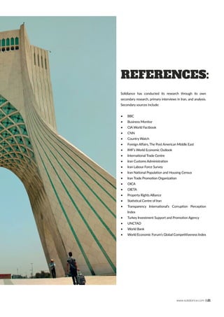 www.solidiance.com | 21
References:
Solidiance has conducted its research through its own
secondary research, primary interviews in Iran, and analysis.
Secondary sources include:
•	 BBC
•	 Business Monitor
•	 CIA World Factbook
•	 CNN
•	 Country Watch
•	 Foreign Affairs, The Post American Middle East
•	 IMF’s World Economic Outlook
•	 International Trade Centre
•	 Iran Customs Administration
•	 Iran Labour Force Survey
•	 Iran National Population and Housing Census
•	 Iran Trade Promotion Organization
•	 OICA
•	 OIETA
•	 Property Rights Alliance
•	 Statistical Centre of Iran
•	 Transparency International’s Corruption Perception
Index
•	 Turkey Investment Support and Promotion Agency
•	 UNCTAD
•	 World Bank
•	 World Economic Forum’s Global Competitiveness Index
 