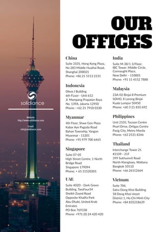 22 | www.solidiance.com
solidiance
China
Suite 2101, Hong Kong Plaza,
No 283 Middle Huaihai Road,
Shanghai 200021
Phone: +86 21 5113 2131
Indonesia
Oleos I Building
6th FLoor - Unit 612
Jl. Mampang Prapatan Raya
No. 139A, Jakarta 12950
Phone : +62 21 7918 0330
Myanmar
4th Floor, Shwe Gon Plaza
Kabar Aye Pagoda Road
Bahan Township, Yangon
Myanmar - 11201
Phone: +95 979 700 6465
Singapore
Suite 07-05
High Street Centre, 1 North
Bridge Road
Singapore 179094
Phone: + 65 31520301
UAE
Suite 402D - Dark Green
Building, TwoFour54
Sheikh Zayed Road
Opposite Khalifa Park
Abu Dhabi, United Arab
Emirates
PO Box 769338
Phone: +971 (0) 24 420 420
India
Suite M-38/1 3/Floor,
IBC Tower. Middle Circle,
Connaught Place,
New Delhi – 110001
Phone: +91 11 4152 7888
Malaysia
23A-02 Binjai 8 Premium
SOHO, 8 Lorong Binjai
Kuala Lumpur 50450
Phone: +60 3 21 810 692
Philippines
Unit 2105, Tycoon Centre
Pearl Drive, Ortigas Centre
Pasig City, Metro Manila
Phone: +63 2531 8346
Thailand
Interchange Tower 21
#2109 - 21F
399 Sukhumvit Road
North Klongtoey, Wattana
Bangkok 10110
Phone: +66 26112664
Vietnam
Suite 704,
Satra Dong Khoi Building
58 Dong Khoi street
District 1, Ho Chi Minh City
Phone: +84 835218639
Website:
http://www.solidiance.com
Email:
info@solidiance.com
Our
Offices
 