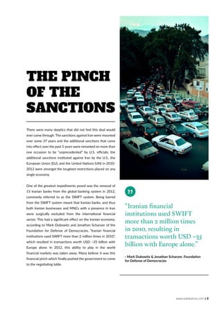 www.solidiance.com | 3
There were many skeptics that did not feel this deal would
ever come through. The sanctions against Iran were mounted
over some 37 years and the additional sanctions that came
into effect over the past 5 years were remarked on more than
one occasion to be “unprecedented” by U.S. officials; the
additional sanctions instituted against Iran by the U.S., the
European Union (EU), and the United Nations (UN) in 2010-
2012 were amongst the toughest restrictions placed on any
single economy.
One of the greatest impediments posed was the removal of
15 Iranian banks from the global banking system in 2012,
commonly referred to as the SWIFT system. Being barred
from the SWIFT system meant that Iranian banks, and thus
both Iranian businesses and MNCs with a presence in Iran
were surgically excluded from the international financial
sector. This had a significant effect on the Iranian economy;
according to Mark Dubowitz and Jonathan Schanzer of the
Foundation for Defense of Democracies, “Iranian financial
institutions used SWIFT more than 2 million times in 2010”,
which resulted in transactions worth USD ~35 billion with
Europe alone. In 2012, this ability to play in the world
financial markets was taken away. Many believe it was this
financial pinch which finally pushed the government to come
to the negotiating table.
The Pinch
of The
Sanctions
“Iranian financial
institutions used SWIFT
more than 2 million times
in 2010, resulting in
transactions worth USD ~35
billion with Europe alone.”
- Mark Dubowitz & Jonathan Schanzer, Foundation
for Defense of Democracies
 