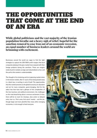 6 | www.solidiance.com
The Opportunities
that Come at the End
of an Era
While global politicians and the vast majority of the Iranian
population breathe out a heavy sigh of relief, hopeful for the
sanction removal to ease Iran out of an economic recession,
an equal number of business leaders around the world are
brimming with excitement.
Businesses around the world are eager to find the right
strategies to capture the 200-300% profit margins that local
companies playing in the grey-market have enjoyed with their
foreign products during the sanctions. These are margins
rarely found in markets as large and industrialized as Iran, and
the pull to this market is understandable.
The thought of (re-)entering and (re-)capturing market-share
in the Iranian market, after 5+ years of Iran being locked away
in a black box, is exciting in and of itself. The opportunities
that this market presents to the global economy are abundant
and are for many companies, game-changing. And for the
select few that have had a glimpse of the complexities of
the Iran business and political environment, the challenges
on the road ahead bring about a nervous excitement. In Iran,
there will be no room for missteps, slow action or delayed
entry. Iran is a “first come, first serve” market – and the pie,
though larger and more plentiful than many other emerging
economies, is not enough to feed everyone.
 