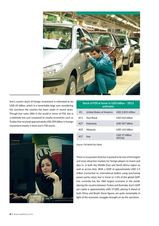 8 | www.solidiance.com
Iran‘s current stock of foreign investment is estimated to be
USD 43 billion, which is a remarkably large sum considering
the sanctions the country has been under in recent years.
Though Iran ranks 58th in the world in terms of FDI, this is
a relatively low sum compared to nearby economies such as
Turkey that received approximately USD 209 billion in foreign
investment (nearly 5 times Iran’s FDI stock).
There is no question that Iran is poised to be one of the largest
and most attractive markets for foreign players to invest and
play in, in both the Middle East and North Africa region as
well as across Asia. With a GDP of approximately USD 1.4
trillion (converted to international dollars using purchasing
power parity rates), Iran is home to 1.5% of the global GDP.
Iran currently has the 18th largest economy in the world,
placing the country between Turkey and Australia. Iran’s GDP
per capita is approximately USD 17,000, placing it ahead of
both China and Brazil; these figures are quite remarkable in
light of the economic struggles brought on by the sanctions.
Stock of FDI at home in USD billion – 2013
estimates
#1 United States of America USD 2.815 trillion
#13 Asia Royal USD 663 billion
#27 Indonesia USD 207 billion
#33 Malaysia USD 143 billion
#57 Iran
USD 37 billion
(2012e)
Source: CIA World Fact Book
 