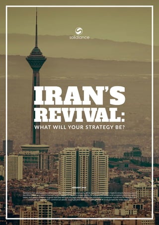 www.solidiance.com | 1
What Will Your Strategy Be?
Iran’s
Revival:
solidiance
Solidiance has produced this white paper for information purposes only. While every effort has been made to ensure the accuracy of
the information and data contained herein, Solidiance bears no responsibility for any possible errors and omissions. All information,
views, and advice are given in good faith but without any legal responsibility; the information contained should not be regarded as a
substitute for legal and/or commercial advice. Copyright restrictions (including those of third parties) are to be observed.
JANUARY 2016
 