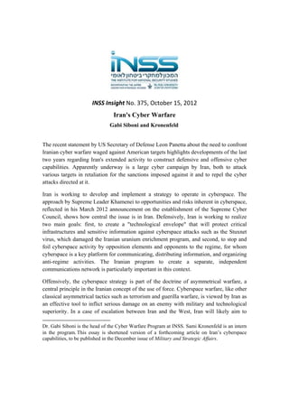 INSS Insight No. 375, October 15, 2012 
Iran's Cyber Warfare
Gabi Siboni and Kronenfeld

The recent statement by US Secretary of Defense Leon Panetta about the need to confront
Iranian cyber warfare waged against American targets highlights developments of the last
two years regarding Iran's extended activity to construct defensive and offensive cyber
capabilities. Apparently underway is a large cyber campaign by Iran, both to attack
various targets in retaliation for the sanctions imposed against it and to repel the cyber
attacks directed at it.
Iran is working to develop and implement a strategy to operate in cyberspace. The
approach by Supreme Leader Khamenei to opportunities and risks inherent in cyberspace,
reflected in his March 2012 announcement on the establishment of the Supreme Cyber
Council, shows how central the issue is in Iran. Defensively, Iran is working to realize
two main goals: first, to create a "technological envelope" that will protect critical
infrastructures and sensitive information against cyberspace attacks such as the Stuxnet
virus, which damaged the Iranian uranium enrichment program, and second, to stop and
foil cyberspace activity by opposition elements and opponents to the regime, for whom
cyberspace is a key platform for communicating, distributing information, and organizing
anti-regime activities. The Iranian program to create a separate, independent
communications network is particularly important in this context.
Offensively, the cyberspace strategy is part of the doctrine of asymmetrical warfare, a
central principle in the Iranian concept of the use of force. Cyberspace warfare, like other
classical asymmetrical tactics such as terrorism and guerilla warfare, is viewed by Iran as
an effective tool to inflict serious damage on an enemy with military and technological
superiority. In a case of escalation between Iran and the West, Iran will likely aim to
                                                            
Dr. Gabi Siboni is the head of the Cyber Warfare Program at INSS. Sami Kronenfeld is an intern
in the program. This essay is shortened version of a forthcoming article on Iran’s cyberspace
capabilities, to be published in the December issue of Military and Strategic Affairs.
 

 