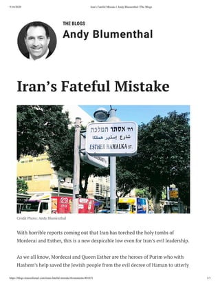 5/16/2020 Iran's Fateful Mistake | Andy Blumenthal | The Blogs
https://blogs.timesoﬁsrael.com/irans-fateful-mistake/#comments-801651 1/3
THE BLOGS
Andy Blumenthal
Credit Photo: Andy Blumenthal
With horrible reports coming out that Iran has torched the holy tombs of
Mordecai and Esther, this is a new despicable low even for Iran’s evil leadership.
As we all know, Mordecai and Queen Esther are the heroes of Purim who with
Hashem’s help saved the Jewish people from the evil decree of Haman to utterly
Iran’s Fateful Mistake
 
