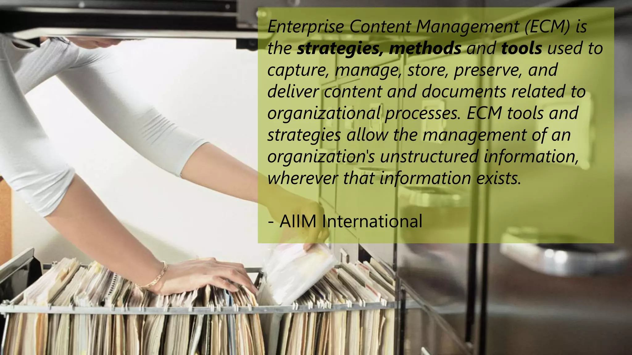 Enterprise Content Management (ECM) is
the strategies, methods and tools used to
capture, manage, store, preserve, and
deliver content and documents related to
organizational processes. ECM tools and
strategies allow the management of an
organization's unstructured information,
wherever that information exists.
- AIIM International
 