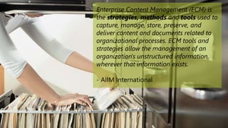 Enterprise Content Management (ECM) is
the strategies, methods and tools used to
capture, manage, store, preserve, and
deliver content and documents related to
organizational processes. ECM tools and
strategies allow the management of an
organization's unstructured information,
wherever that information exists.
- AIIM International
 