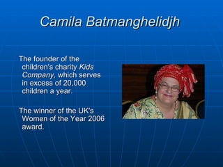 Camila Batmanghelidjh

The founder of the
 children's charity Kids
 Company, which serves
 in excess of 20,000
 children a year.

The winner of the UK's
 Women of the Year 2006
 award.
 