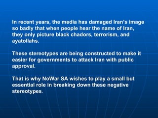 In recent years, the media has damaged Iran’s image
so badly that when people hear the name of Iran,
they only picture black chadors, terrorism, and
ayatollahs.

These stereotypes are being constructed to make it
easier for governments to attack Iran with public
approval.

That is why NoWar SA wishes to play a small but
essential role in breaking down these negative
stereotypes.
 