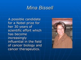 Mina Bissell

A possible candidate
for a Nobel prize for
her 30 years of
scientific effort which
has become
increasingly
influential in the field
of cancer biology and
cancer therapeutics.
 