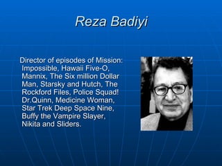 Reza Badiyi

Director of episodes of Mission:
Impossible, Hawaii Five-O,
Mannix, The Six million Dollar
Man, Starsky and Hutch, The
Rockford Files, Police Squad!
Dr.Quinn, Medicine Woman,
Star Trek Deep Space Nine,
Buffy the Vampire Slayer,
Nikita and Sliders.
 