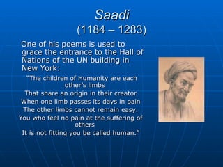 Saadi
                  (1184 – 1283)
One of his poems is used to
grace the entrance to the Hall of
Nations of the UN building in
New York:
   “The children of Humanity are each
                 other’s limbs
  That share an origin in their creator
 When one limb passes its days in pain
  The other limbs cannot remain easy.
You who feel no pain at the suffering of
                     others
 It is not fitting you be called human.”
 