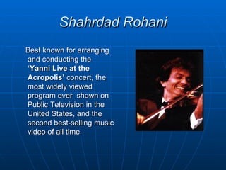 Shahrdad Rohani
Best known for arranging
and conducting the
‘Yanni Live at the
Acropolis’ concert, the
most widely viewed
program ever shown on
Public Television in the
United States, and the
second best-selling music
video of all time
 