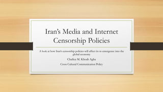 Iran’s Media and Internet
Censorship Policies
A look at how Iran’s censorship policies will affect its re-emergence into the
global economy
Chafica M. Khodr Agha
Cross Cultural Communication Policy
 