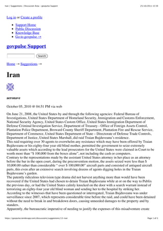 Iran / Suggestions / Discussion Area - govpulse Support                                        25/10/2011 15:59




 Log in or Create a profile

          Support Home
          Public Discussion
          Knowledge Base
          Go to govpulse !

 govpulse Support
                                  Search


 Home ! Suggestions !


 Iran


 aeronave

 October 05, 2010 @ 04:51 PM via web

 On June 21, 2008, the United States by and through the following agencies: Federal Bureau of
 Investigations, United States Department of Homeland Security, Immigration and Customs Enforcement,
 National Security Agency, United States Custom Office, United States Immigration Department of
 Defense Criminal Investigation Service, Department of Treasury - Office of Foreign Assets Control,
 Plantation Police Department, Broward County Sheriff Department, Plantation Fire and Rescue Service,
 Department of Commerce, United States Department of State – Directorate of Defense Trade Controls,
 Department of Justice, United States Marshall, did raid Traian Bujduveanu’s residence.
 This raid requiring over 30 agents to overwhelm any resistance which may have been offered by Traian
 Bujduveanu or his eighty-four year old blind mother, permitted the government to seize extremely
 valuable assets which according to the lead prosecutors for the United States were claimed in Court to be
 worth more than “$ 100,000 from the boxes alone”, not including the cash or computers.
 Contrary to the representations made by the assistant United States attorney in her place as an attorney
 before the bar in the open court, during the preconvention motion, the assets seized were less than $
 10,000.00 rather than considerable “ over $ 100,000.00” aircraft parts and consisted of antiqued aircraft
 parts, this even after an extensive search involving dozens of agents digging holes in the Traian
 Bujduveanu’s garden.
 The patently ridiculous television type drama did not harvest anything more than would have been
 recovered if the United States had chosen to detain Traian Bujduveanu while at or on the way to Publix
 the previous day, or had the United States calmly knocked on the door with a search warrant instead of
 terrorizing an eighty-four year old blind woman and sending her to the hospital by striking her.
 According to the witnesses that have been questioned or interrogated, Traian Bujduveanu was under
 surveillance since 2007, which represents considerable time before the raid, and could have been detained
 without the need to break in and breakdown doors, causing unneeded damages to the property and by
 standers.
 Apparently, the bureaucratic imperative of needing to justify the expenses of this misadventure create

https://govpulse.tenderapp.com/discussions/suggestions/13-iran                                       Page 1 of 3
 