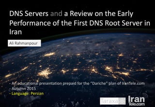 DNS Servers and a Review on the Early
Performance of the First DNS Root Server in
Iran
- An educational presentation prepaid for the “Dariche” plan of IranTele.com
- Autumn 2015
- Language: Persian
Ali Rahmanpour
 