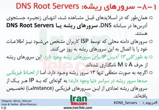 Telegram: @Iran_Telecom
Insta & Twitter: @IranTelecom
www.IranTele.com
#‫دریچه‬_1
o‫جسهتموی‬ ‫زنمیهره‬ ‫انتههای‬ ،‫شهد‬ ‫مشهاهده‬ ‫قبهن‬ ‫اسهالیدهای‬ ‫در‬ ‫که‬ ‫طور‬‫همان‬
‫سهامانه‬ ‫در‬ ‫ها‬‫آدرس‬DNS،‌‫سرورهای‌ریشه‌یاا‬DNS Root Servers
‫هستند‬.
o‫توسط‬ ‫که‬ ‫محلی‬ ‫دامنه‬ ‫سرورهای‬ISP‫اطالعهات‬ ‫نیهز‬ ‫شهود‬‫می‬ ‫مشخ‬ ‫کاربران‬
‫کنند‬‫می‬ ‫روز‬ ‫به‬ ‫ریشه‬ ‫سرورهای‬ ‫این‬ ‫به‬ ‫اتمال‬ ‫با‬ ‫را‬ ‫خود‬.
o‫کلی‬ ‫طور‬ ‫به‬1۳‫آدرس‬IP‫دارد‬ ‫وجود‬ ‫ریشه‬ ‫سرورهای‬ ‫برای‬.‫ریشه‬ ‫سرورهای‬ ‫این‬
‫حرف‬ ‫از‬A‫تا‬M‫اند‬‫شده‬ ‫نامگذاری‬.
o‫تنها‬ ‫منطقی‬ ‫صورت‬ ‫به‬ ‫اگرچه‬1۳‫امها‬ ،‫دارد‬ ‫وجهود‬ ‫ریشه‬ ‫سرور‬‫تیزیکهی‬ ‫لحها‬ ‫از‬
‫دارند؛‬ ‫وجود‬ ‫دنیا‬ ‫سراسر‬ ‫در‬ ‫ریشه‬ ‫سرور‬ ‫صدها‬‫بهه‬ ‫که‬ ‫ای‬‫گونه‬ ‫به‬IP‫از‬ ‫یهک‬ ‫ههر‬
‫تیزیکهی‬ ‫سهرورهای‬ ‫ایهن‬ ‫از‬ ‫تعدادی‬ ‫ریشه‬ ‫سرورهای‬(Instance‫هها‬)‫تخمهی‬
‫اند‬‫یاتته‬.
1-8-‫ریشه‬ ‫سرورهای‬:DNS Root Servers
#DNS_Servers |
1:9
 