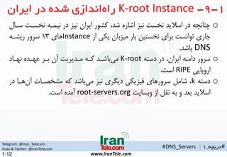 Telegram: @Iran_Telecom
Insta & Twitter: @IranTelecom
www.IranTele.com
#‫دریچه‬_1
o‫نخسه‬ ‫نیمهه‬ ‫در‬ ‫نیز‬ ‫ایران‬ ‫کشور‬ ،‫شد‬ ‫اشاره‬ ‫نیز‬ ‫نخست‬ ‫اسالید‬ ‫در‬ ‫چنانچه‬‫سهال‬ ‫ت‬
‫از‬ ‫یکی‬ ‫میزبان‬ ‫بار‬ ‫نخستین‬ ‫برای‬ ‫توانست‬ ‫جاری‬Instance‫های‬1۳‫ریشهه‬ ‫سرور‬
DNS‫باشد‬.
o‫دسته‬ ‫در‬ ،‫ایران‬ ‫دامنه‬ ‫سرور‬K-root‫نههاد‬ ‫عههده‬ ‫بهر‬ ‫آن‬ ‫مهدیریت‬ ‫کهه‬ ‫باشهد‬‫می‬
‫اروپایی‬RIPE‫است‬.
o‫دسته‬k‫آن‬ ‫مشخمهات‬ ‫که‬ ‫باشد‬‫می‬ ‫نیز‬ ‫دیگری‬ ‫تیزیکی‬ ‫سرورهای‬ ‫شامن‬ ،‫در‬ ‫هها‬
‫وبسایت‬ ‫از‬ ‫نقن‬ ‫به‬ ‫و‬ ‫بعد‬ ‫اسالید‬root-servers.org‫است‬ ‫آمده‬.
1-9-K-root Instance‫ایران‬ ‫در‬ ‫شده‬ ‫اندازی‬‫راه‬
#DNS_Servers |
1:12
 