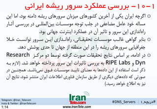 Telegram: @Iran_Telecom
Insta & Twitter: @IranTelecom
www.IranTele.com
#‫دریچه‬_1
o‫ا‬ ،‫بود‬ ‫دامنه‬ ‫ریشه‬ ‫سرورهای‬ ‫میزبان‬ ‫کشورهای‬ ‫آخرین‬ ‫از‬ ‫یکی‬ ‫ایران‬ ‫اگرچه‬‫این‬ ‫ما‬
‫بررسهی‬ ‫در‬ ‫المللهی‬‫بین‬ ‫موسسهات‬ ‫توجه‬ ‫جلب‬ ‫در‬ ‫مضاعفی‬ ‫عامن‬ ‫خود‬ ‫مساله‬‫آثهار‬
‫بود‬ ‫جهانی‬ ‫اینترنت‬ ‫عملکرد‬ ‫در‬ ‫آن‬ ‫تاثیر‬ ‫و‬ ‫سرور‬ ‫این‬ ‫اندازی‬‫راه‬.
o‫خه‬ ‫توانسهت‬ ‫سهرور‬ ‫ایهن‬ ‫انهدازی‬‫راه‬ ،‫تحقیقهاتی‬ ‫موسسهات‬ ‫غالهب‬ ‫گواهی‬ ‫بنابر‬‫ال‬
‫دهد‬ ‫پوشش‬ ‫حدی‬ ‫تا‬ ‫جهان‬ ‫از‬ ‫منطقه‬ ‫این‬ ‫در‬ ‫را‬ ‫ریشه‬ ‫سرورهای‬ ‫جغراتیایی‬.
o‫مرکهز‬ ‫دو‬ ‫توسط‬ ‫گرتته‬ ‫صورت‬ ‫تحقیقات‬ ‫نتایج‬ ‫اساس‬ ‫بر‬ ،‫ادامه‬ ‫در‬Research
Dyn‫و‬RIPE Labs‫شد‬ ‫خواهد‬ ‫پرداخته‬ ‫سرور‬ ‫این‬ ‫تاثیرات‬ ‫بررسی‬ ‫به‬.(‫الز‬‫بهه‬ ‫م‬
‫باشهد‬‫نمی‬ ‫تهوی‬ ‫موسسهات‬ ‫تاییهد‬ ‫معنهای‬ ‫به‬ ‫ها‬‫داده‬ ‫این‬ ‫از‬ ‫استفاده‬ ‫است‬ ‫ذکر‬.‫همچنهین‬‫در‬
‫نت‬ ،‫شود‬ ‫منتشر‬ ‫ایران‬ ‫اطالعات‬ ‫تناوری‬ ‫سازمان‬ ‫طریق‬ ‫از‬ ‫دیگری‬ ‫های‬‫داده‬ ‫که‬ ‫صورتی‬‫آن‬ ‫ایج‬
‫رسید‬ ‫خواهد‬ ‫اطالع‬ ‫به‬ ‫نیز‬).
1-10-‫ایرانی‬ ‫ریشه‬ ‫سرور‬ ‫عملکرد‬ ‫بررسی‬
#DNS_Servers |
1:14
 