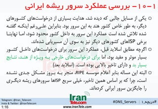 Telegram: @Iran_Telecom
Insta & Twitter: @IranTelecom
www.IranTele.com
#‫دریچه‬_1#DNS_Servers |
1:16
1-10-‫ایرانی‬ ‫ریشه‬ ‫سرور‬ ‫عملکرد‬ ‫بررسی‬
o‫کشه‬ ‫های‬‫درخواست‬ ‫از‬ ‫بسیاری‬ ‫هدایت‬ ،‫شد‬ ‫دیده‬ ‫که‬ ‫جالبی‬ ‫مساین‬ ‫از‬ ‫یکی‬‫ورهای‬
‫بود‬ ‫سرور‬ ‫این‬ ‫به‬ ‫هند‬ ‫کشور‬ ‫خاص‬ ‫طور‬ ‫به‬ ،‫دیگر‬.‫این‬ ‫رغ‬‫علهی‬ ‫بنابراین‬‫گفتهه‬ ‫کهه‬
‫نه‬ ‫امها‬ ،‫شود‬ ‫محدود‬ ‫کشور‬ ‫داخن‬ ‫به‬ ‫سرور‬ ‫این‬ ‫عملکرد‬ ‫است‬ ‫شده‬ ‫تالش‬ ‫شده‬‫ایتها‬
‫برخی‬ISP‫اند‬‫شده‬ ‫مسیریابی‬ ‫آن‬ ‫سوی‬ ‫به‬ ‫نیز‬ ‫دیگر‬ ‫کشورهای‬ ‫های‬.
o‫ک‬ ‫داخهن‬ ‫های‬‫درخواست‬ ‫برای‬ ‫سرور‬ ‫این‬ ‫عملکرد‬ ،‫قبن‬ ‫اسالید‬ ‫مطابق‬ ‫اگرچه‬‫شهور‬
‫اما‬ ،‫بود‬ ‫مفید‬ ‫و‬ ‫موثر‬ ‫بسیار‬‫نته‬ ،‫هنهد‬ ‫از‬ ‫ویهژه‬ ‫بهه‬ ‫خارجی‬ ‫های‬‫درخواست‬ ‫برای‬‫ایج‬
‫بد‬ ‫بسیار‬‫است‬ ‫بوده‬ ‫باالیی‬ ‫تاخیر‬ ‫دارای‬ ‫و‬.(‫بعد‬ ‫اسالید‬)
o‫موسسه‬ ‫اعالم‬ ‫بنابر‬ ‫مساله‬ ‫این‬ ‫البته‬RIPE‫نشهده‬ ‫جهدی‬ ‫مشهکن‬ ‫بهروز‬ ‫بهه‬ ‫منمر‬ ،
‫سریع‬ ‫خیلی‬ ،‫تاخیر‬ ‫همین‬ ‫اساس‬ ‫بر‬ ‫که‬ ‫چرا‬ ،‫است‬ISP‫دیگهری‬ ‫ریشه‬ ‫سرورهای‬ ‫ها‬
‫اند‬‫کرده‬ ‫ایرانی‬ ‫سرور‬ ‫جایگزین‬ ‫را‬.
 