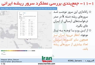Telegram: @Iran_Telecom
Insta & Twitter: @IranTelecom
www.IranTele.com
#‫دریچه‬_1#DNS_Servers |
1:19
1-11-‫ایران‬ ‫ریشه‬ ‫سرور‬ ‫عملکرد‬ ‫بررسی‬ ‫بندی‬‫جمع‬‫ی‬
o‫شهد‬ ‫موجهب‬ ‫سرور‬ ‫این‬ ‫اندازی‬‫راه‬
‫دسته‬ ‫ریشه‬ ‫سرورهای‬k‫صدر‬ ‫در‬
‫ایهران‬ ‫از‬ ‫ارسهالی‬ ‫های‬‫درخواست‬
‫بگیرد‬ ‫جای‬.
o‫هاز‬‫ه‬‫نی‬ ‫هه‬‫ه‬‫ب‬ ‫هه‬‫ه‬‫توج‬ ‫ها‬‫ه‬‫ب‬ ‫و‬ ‫رو‬ ‫هن‬‫ه‬‫ای‬ ‫از‬
،‫موجود‬‫نیهز‬ ‫ایهران‬ ‫رود‬‫می‬ ‫انتمار‬
‫میزبهان‬ ،‫کشهورها‬ ‫سایر‬ ‫همچون‬
‫ری‬ ‫سرورهای‬ ‫از‬ ‫بیشتری‬ ‫تعداد‬‫شه‬
‫باشد‬.
https://labs.ripe.net/Members/emileaben/iran-and-k-root-the-rest-of-the-story
 