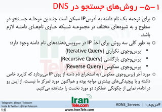 Telegram: @Iran_Telecom
Insta & Twitter: @IranTelecom
www.IranTele.com
#‫دریچه‬_1
o‫برای‬‫ترجمه‬‫یک‬‫دامنه‬ ‫نام‬‫به‬‫آدرس‬IP‫ممکن‬‫مرحلهه‬ ‫چنهدین‬ ‫است‬‫جسهتمو‬‫در‬
‫سطوح‬‫به‬ ‫و‬‫های‬‫شیوه‬‫حهاوی‬ ‫شهبکه‬ ‫ممموعهه‬ ‫در‬ ‫مختلف‬‫ههای‬‫نام‬‫الزم‬ ‫دامنهه‬
‫باشد‬.
o‫اخذ‬ ‫برای‬ ‫روش‬ ‫سه‬ ‫کلی‬ ‫طور‬ ‫به‬IP‫در‬‫های‬‫دهنده‬‫سرویس‬‫دامنه‬ ‫نام‬‫دارد‬ ‫وجود‬:
•‫وجوی‬‫پرس‬‫تکراری‬(Iterative Query)
•‫وجوی‬‫پرس‬‫بازگشتی‬(Recursive Query)
•‫وجوی‬‫پرس‬‫معکوس‬(Reverse Query)
o‫آخر‬ ‫مورد‬(‫وجوی‬‫پرس‬‫معکوس‬)‫روی‬ ‫از‬ ‫دامنه‬ ‫نام‬ ‫استخراج‬ ‫به‬IP‫پردازد‬‫می‬‫خاص‬ ‫کاربرد‬ ‫که‬
‫با‬ ‫و‬ ‫داشته‬‫های‬‫پیچیدگی‬‫و‬ ‫بوده‬ ‫مواجه‬ ‫بیشتری‬‫اکنون‬ ‫ه‬‫نیسهت‬ ‫ما‬ ‫تمرکز‬ ‫مورد‬.‫رو‬ ‫ایهن‬ ‫از‬
‫کنی‬‫می‬ ‫مشاهده‬ ‫را‬ ‫نخست‬ ‫مورد‬ ‫دو‬ ‫عملکرد‬ ‫چگونگی‬ ‫از‬ ‫نمایی‬ ،‫ادامه‬ ‫در‬.
1-5-‫های‬‫روش‬‫در‬ ‫جستجو‬DNS
#DNS_Servers |
1:6
 