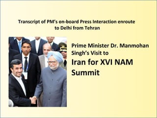 Transcript of PM’s on-board Press Interaction enroute
                to Delhi from Tehran


                        Prime Minister Dr. Manmohan
                        Singh’s Visit to
                        Iran for XVI NAM
                        Summit
 