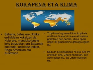 Kokapena eta klima Tropikoen inguruan klima tropikala azaltzen da eta klima ekuatorialean gertatzen den bezala, klima epela dago: 38 gradu baino gehiago egiten du. Neguan prezipitazioak 76 eta 100 cm artekoak dira. Urtaro hezeetan, euri asko egiten du, eta urtaro epelean ez. Sabana, batez ere, Afrika erdialdean kokatzen da. Hala ere, munduko beste leku batzuetan ere Sabanak badaude, adibidez Indian, Hego Amerikan eta Australian. 