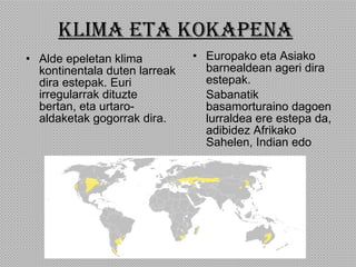KLIMA ETA KOKAPENA Alde epeletan klima kontinentala duten larreak dira estepak. Euri irregularrak dituzte bertan, eta urtaro-aldaketak gogorrak dira.  Europako eta Asiako barnealdean ageri dira estepak. Sabanatik basamorturaino dagoen lurraldea ere estepa da, adibidez Afrikako Sahelen, Indian edo  