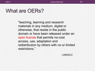 What are OERs?
6/9/14 Zoraini Wati Abas 17
"teaching, learning and research
materials in any medium, digital or
otherwise, that reside in the public
domain or have been released under an
open license that permits no-cost
access, use, adaptation and
redistribution by others with no or limited
restrictions.”
- UNESCO
 