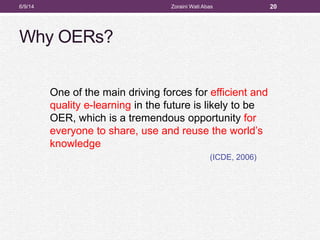 Why OERs?
One of the main driving forces for efficient and
quality e-learning in the future is likely to be
OER, which is a tremendous opportunity for
everyone to share, use and reuse the world’s
knowledge
(ICDE, 2006)
206/9/14 Zoraini Wati Abas
 