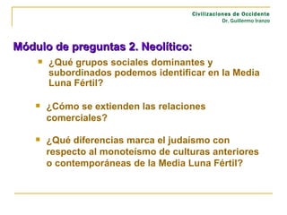 ¿Qué grupos sociales dominantes y subordinados podemos identificar en la Media Luna Fértil? Civilizaciones de Occidente Dr. Guillermo Iranzo Módulo de preguntas 2. Neolítico: ¿Cómo se extienden las relaciones comerciales? ¿Qué diferencias marca el judaísmo con respecto al monoteísmo de culturas anteriores o contemporáneas de la Media Luna Fértil?  