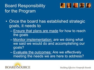 Board Responsibility
for the Program
• Once the board has established strategic
goals, it needs to
– Ensure that plans are made for how to reach
the goals
– Monitor implementation: are we doing what
we said we would do and accomplishing our
goals?
– Evaluate the outcomes: Are we effectively
meeting the needs we are here to address?
 