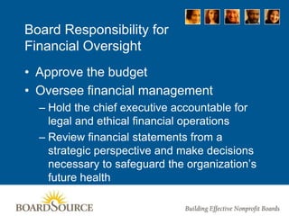 Board Responsibility for
Financial Oversight
• Approve the budget
• Oversee financial management
– Hold the chief executive accountable for
legal and ethical financial operations
– Review financial statements from a
strategic perspective and make decisions
necessary to safeguard the organization’s
future health
 